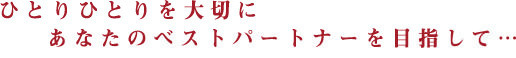 ひとりひとりを大切に　あなたのベストパートナーを目指して