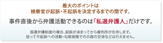 最大のポイントは起訴・不起訴を決定するまでの間です。事件直後から弁護活動できるのは私選弁護人だけです。