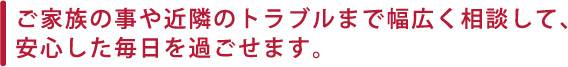 ご家族の事や近隣のトラブルまで幅広く相談して、安心した毎日を過ごせます