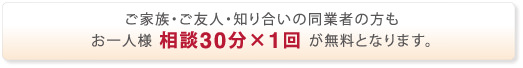 ご家族・ご友人・知り合いの同業者の方もお一人様相談30分×1回が無料です