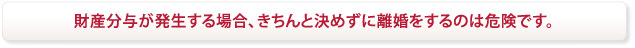財産分与が発生する場合、きちんと決めずに離婚をするのは危険です。