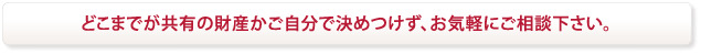 どこまでが共有の財産かご自分で決めつけず、お気軽にご相談下さい。