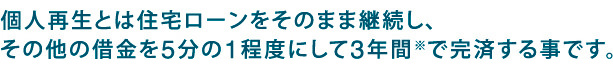 個人再生とは住宅ローンはそのままでその他の借金を5分の1程度にして約3年間で完済する事です。