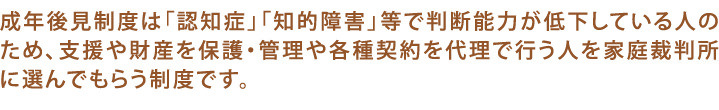 成年後見制度は判断力の低下した人を保護や管理、支援する人を選んでもらう制度です。