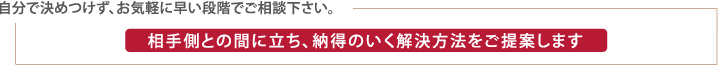 相手方との間に立ち、納得のいく解決方法をご提案します。