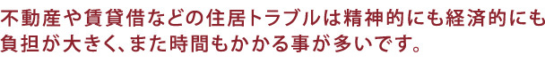 不動産や賃貸借などの住居トラブルは精神的にも経済的にも負担が大きく、時間がかかることが多いです