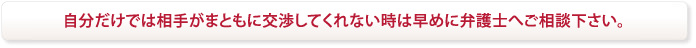 自分だけでは相手がまともに交渉してくれない時は早めに弁護士へご相談下さい。