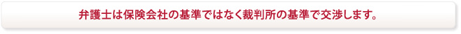 弁護士は保険会社の基準では無く裁判所の基準で交渉します。